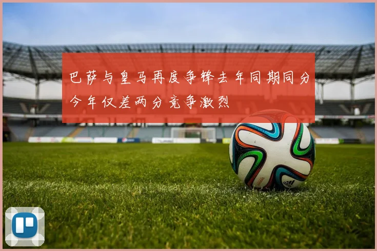 巴萨与皇马再度争锋去年同期同分今年仅差两分竞争激烈