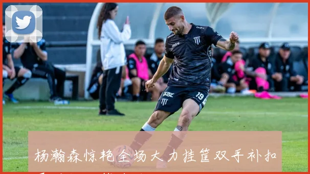 杨瀚森惊艳全场大力挂筐双手补扣展现超凡篮球技巧