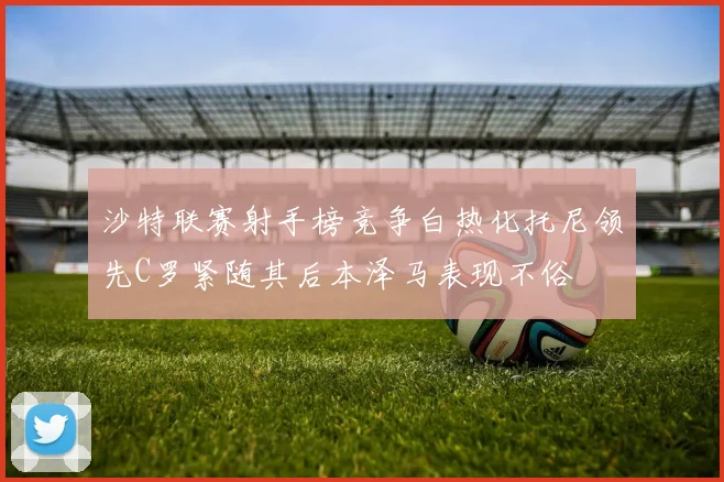 沙特联赛射手榜竞争白热化托尼领先C罗紧随其后本泽马表现不俗