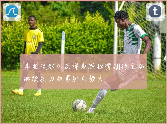 库里谈球队反弹表现称赞期待主场继续发力积累胜利势头