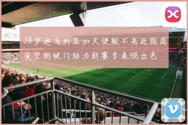 38岁迪马利亚如天使般不老近距离凌空斩破门助力新赛季表现出色