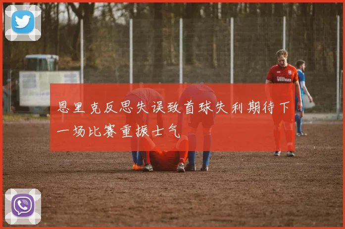 恩里克反思失误致首球失利期待下一场比赛重振士气