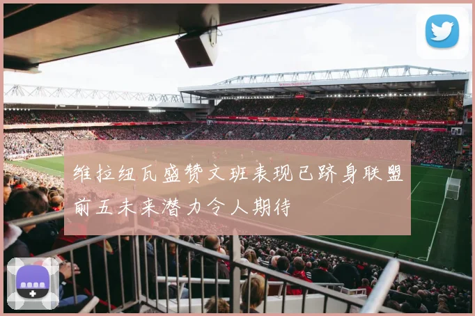 维拉纽瓦盛赞文班表现已跻身联盟前五未来潜力令人期待