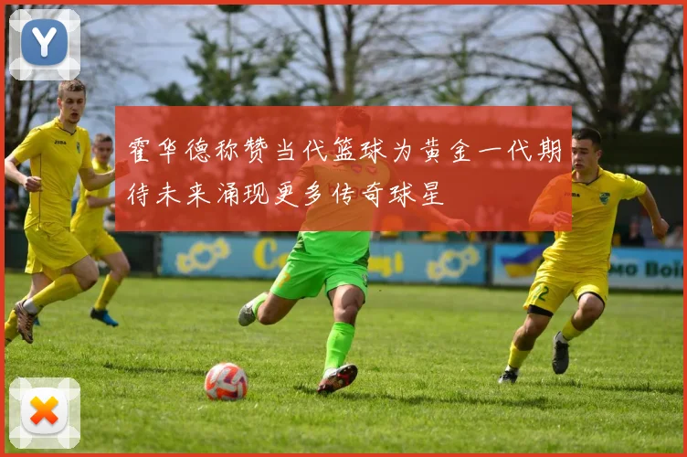 霍华德称赞当代篮球为黄金一代期待未来涌现更多传奇球星