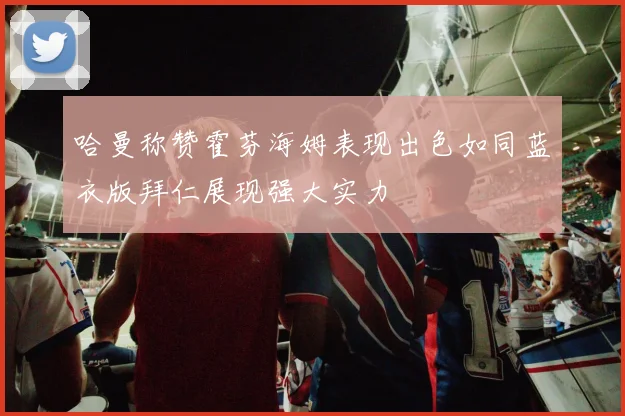 哈曼称赞霍芬海姆表现出色如同蓝衣版拜仁展现强大实力