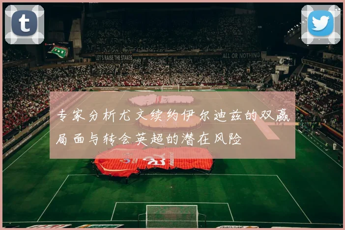 专家分析尤文续约伊尔迪兹的双赢局面与转会英超的潜在风险