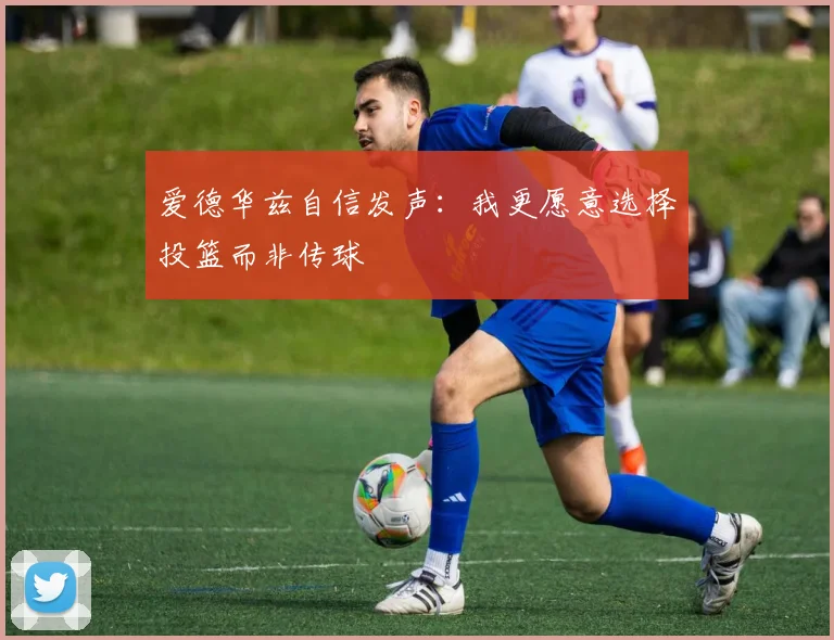 爱德华兹自信发声：我更愿意选择投篮而非传球
