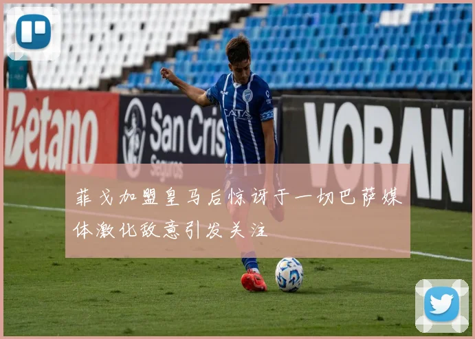 菲戈加盟皇马后惊讶于一切巴萨媒体激化敌意引发关注