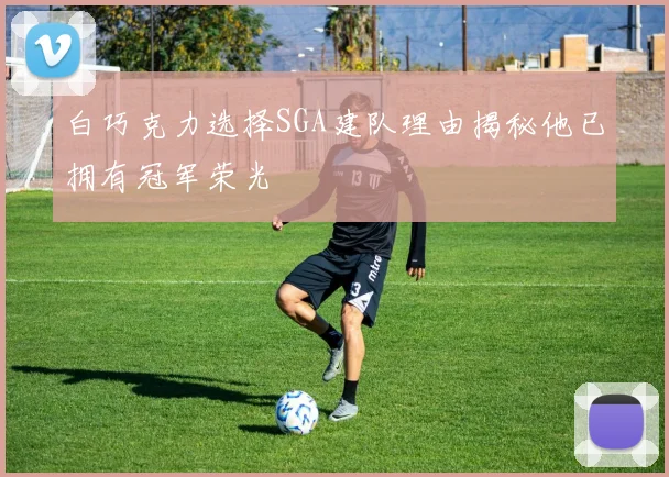 白巧克力选择SGA建队理由揭秘他已拥有冠军荣光