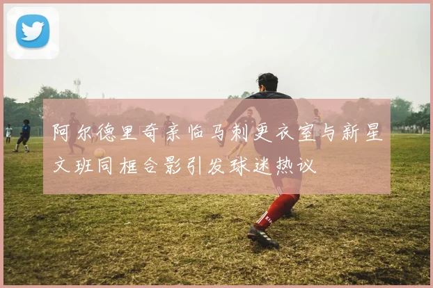 阿尔德里奇亲临马刺更衣室与新星文班同框合影引发球迷热议