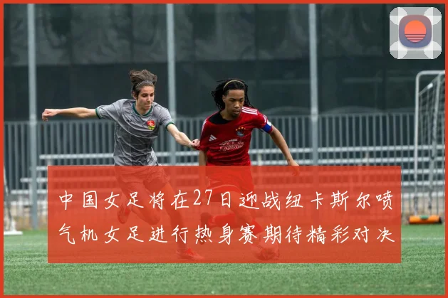 中国女足将在27日迎战纽卡斯尔喷气机女足进行热身赛期待精彩对决