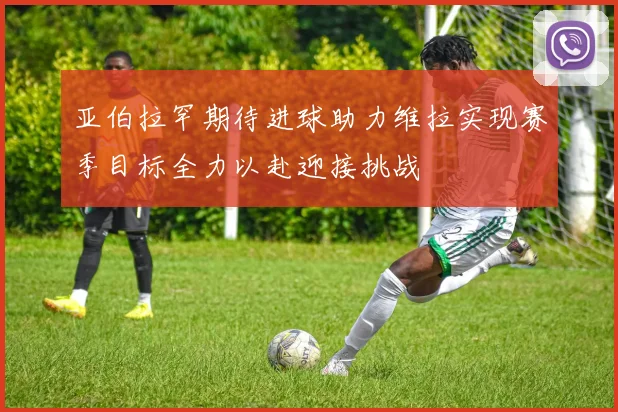 亚伯拉罕期待进球助力维拉实现赛季目标全力以赴迎接挑战