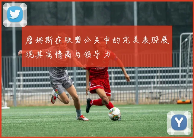 詹姆斯在联盟公关中的完美表现展现其高情商与领导力