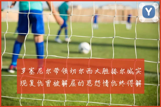 罗塞尼尔带领切尔西大胜赫尔城实现复仇曾被解雇的恩怨情仇终得解开
