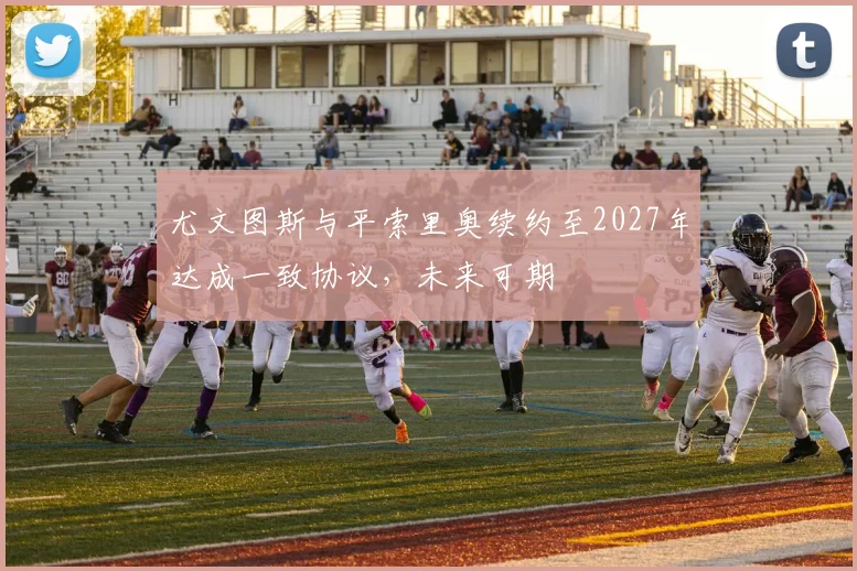 尤文图斯与平索里奥续约至2027年达成一致协议，未来可期