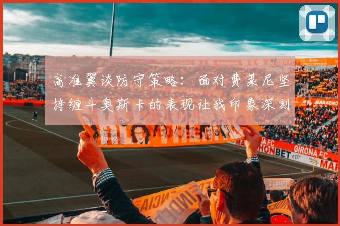 高准翼谈防守策略：面对费莱尼坚持缠斗奥斯卡的表现让我印象深刻