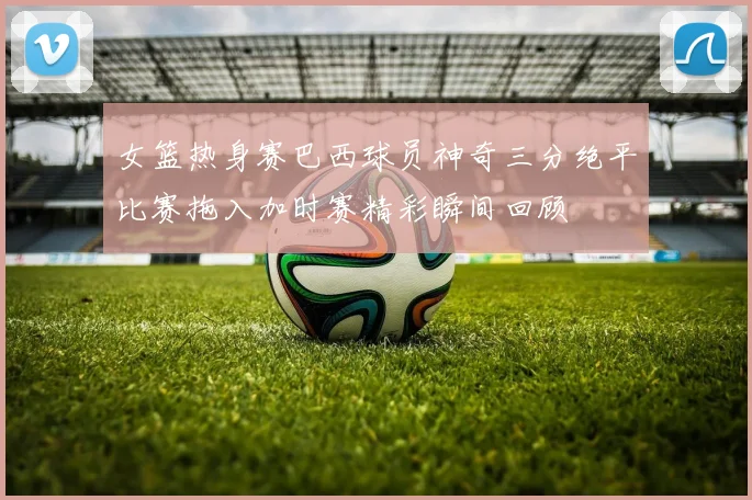 女篮热身赛巴西球员神奇三分绝平比赛拖入加时赛精彩瞬间回顾