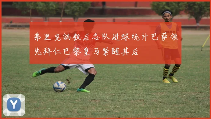 弗里克执教后各队进球统计巴萨领先拜仁巴黎皇马紧随其后