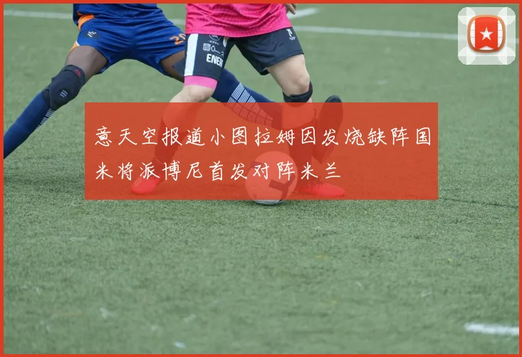 意天空报道小图拉姆因发烧缺阵国米将派博尼首发对阵米兰