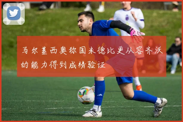 马尔基西奥称国米德比更从容齐沃的能力得到成绩验证