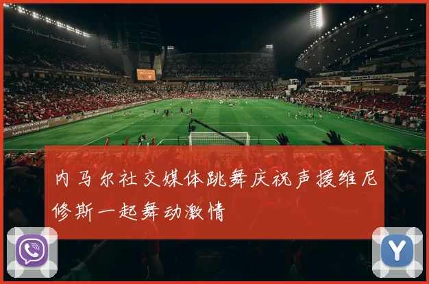 内马尔社交媒体跳舞庆祝声援维尼修斯一起舞动激情