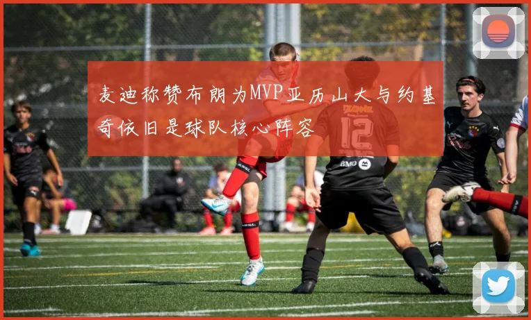 麦迪称赞布朗为MVP亚历山大与约基奇依旧是球队核心阵容
