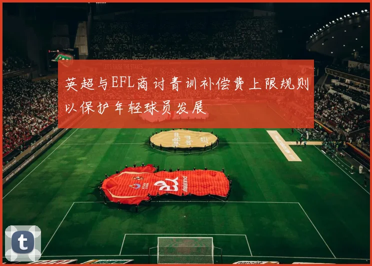 英超与EFL商讨青训补偿费上限规则以保护年轻球员发展