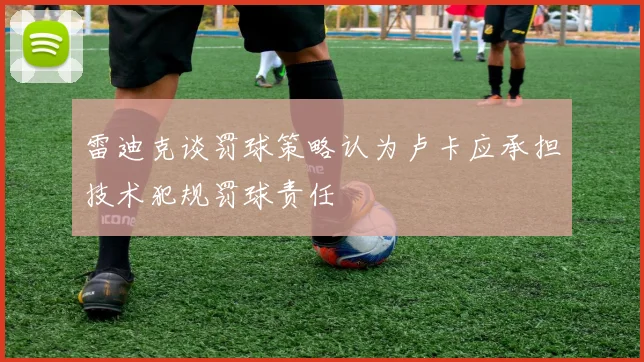 雷迪克谈罚球策略认为卢卡应承担技术犯规罚球责任