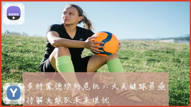 多特蒙德续约危机六大关键球员亟待解决球队未来堪忧