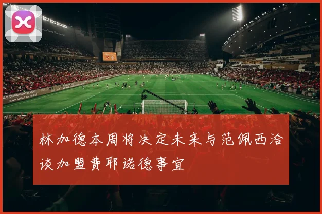 林加德本周将决定未来与范佩西洽谈加盟费耶诺德事宜