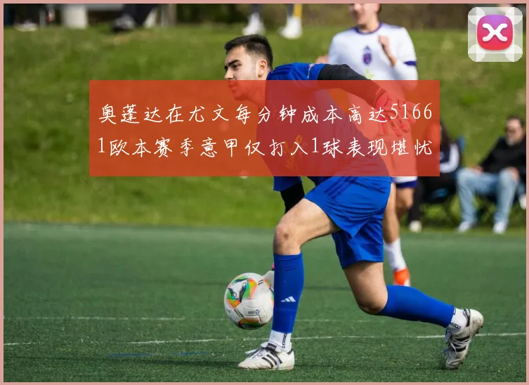 奥蓬达在尤文每分钟成本高达51661欧本赛季意甲仅打入1球表现堪忧