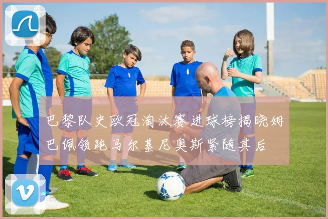 巴黎队史欧冠淘汰赛进球榜揭晓姆巴佩领跑马尔基尼奥斯紧随其后