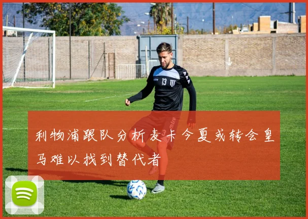 利物浦跟队分析麦卡今夏或转会皇马难以找到替代者