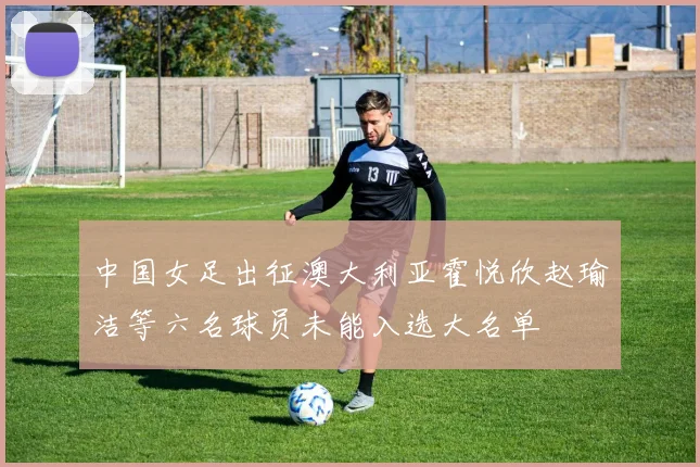 中国女足出征澳大利亚霍悦欣赵瑜洁等六名球员未能入选大名单