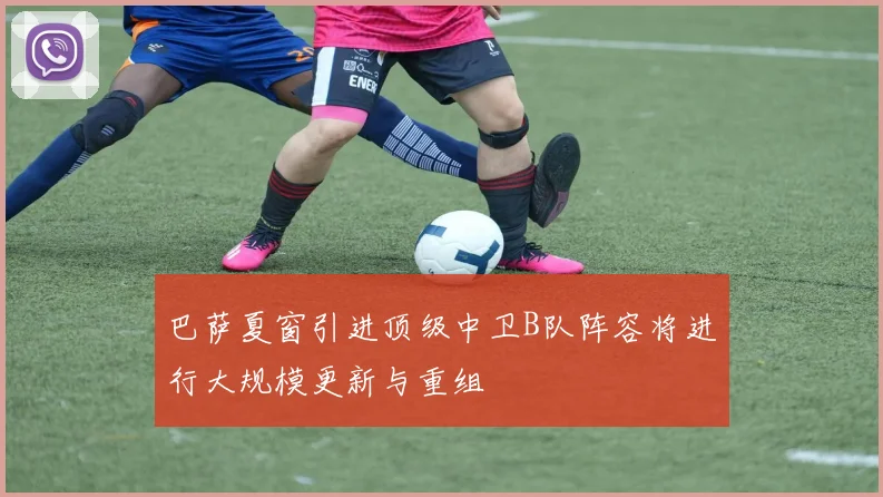 巴萨夏窗引进顶级中卫B队阵容将进行大规模更新与重组