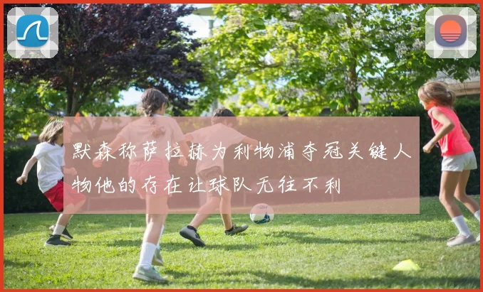 默森称萨拉赫为利物浦夺冠关键人物他的存在让球队无往不利