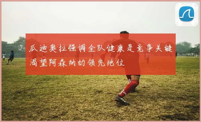 瓜迪奥拉强调全队健康是竞争关键渴望阿森纳的领先地位