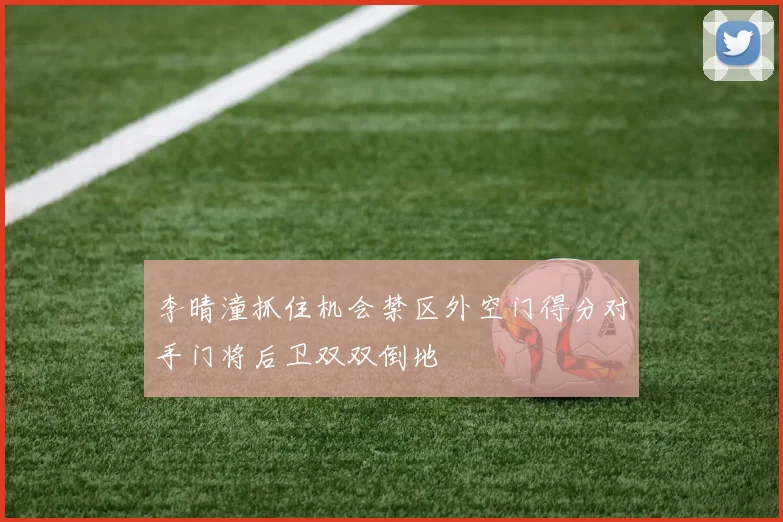 李晴潼抓住机会禁区外空门得分对手门将后卫双双倒地