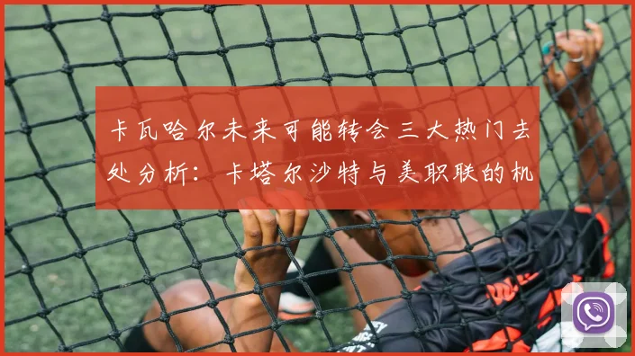 卡瓦哈尔未来可能转会三大热门去处分析：卡塔尔沙特与美职联的机会