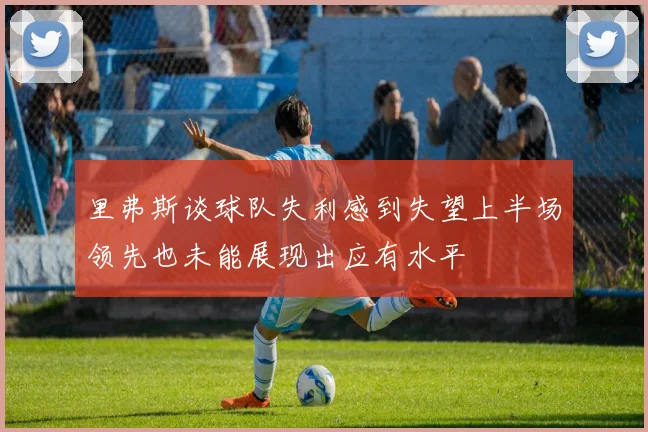 里弗斯谈球队失利感到失望上半场领先也未能展现出应有水平