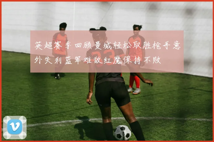 英超赛季回顾曼城轻松取胜枪手意外失利蓝军难敌红魔保持不败